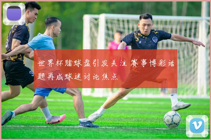 世界杯赌球盘引发关注 赛事博彩话题再成球迷讨论焦点