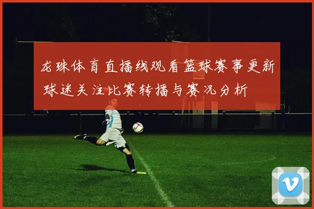 龙珠体育直播线观看篮球赛事更新 球迷关注比赛转播与赛况分析