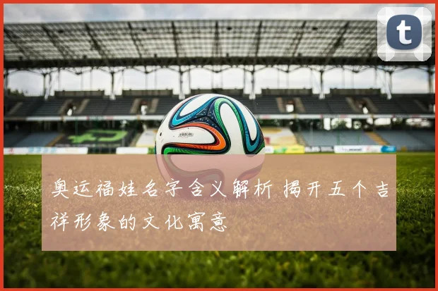 奥运福娃名字含义解析 揭开五个吉祥形象的文化寓意