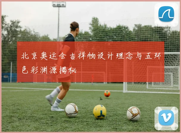 北京奥运会吉祥物设计理念与五环色彩渊源揭秘