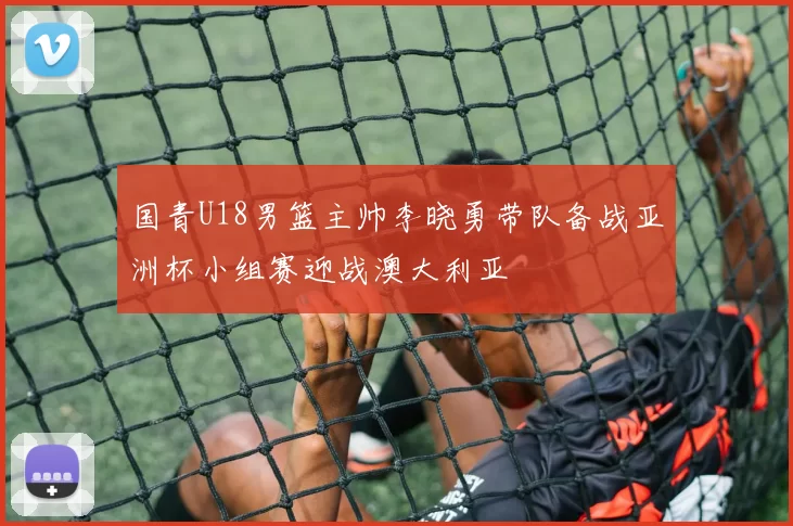 国青U18男篮主帅李晓勇带队备战亚洲杯小组赛迎战澳大利亚