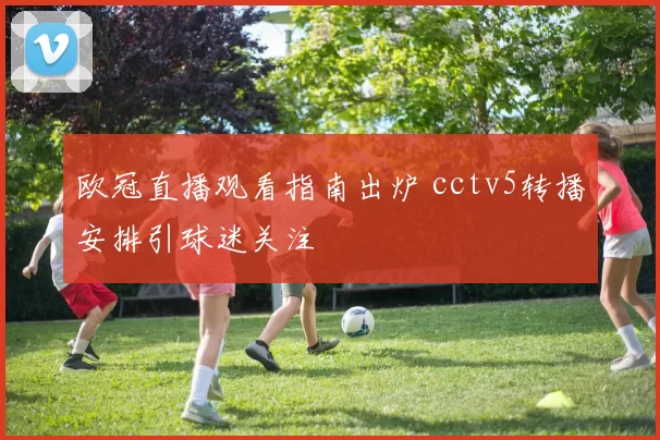 欧冠直播观看指南出炉 cctv5转播安排引球迷关注