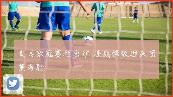 皇马欧冠赛程出炉 连战强敌迎来密集考验