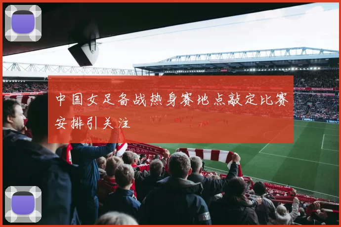 中国女足备战热身赛地点敲定比赛安排引关注