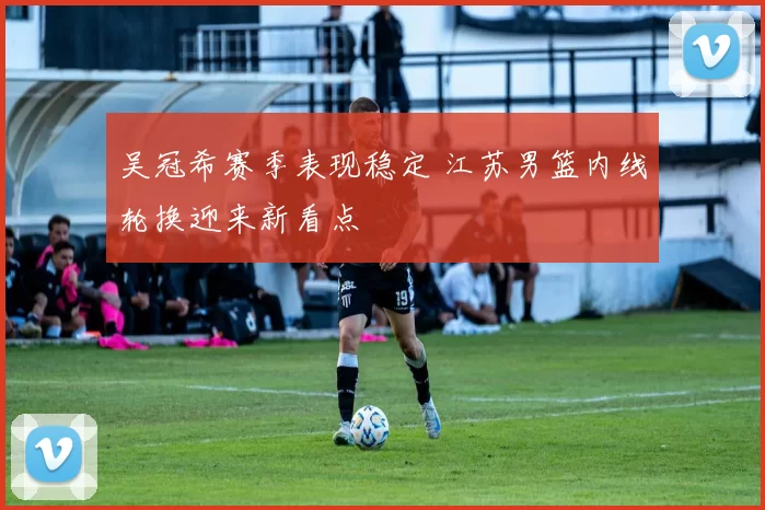 吴冠希赛季表现稳定 江苏男篮内线轮换迎来新看点