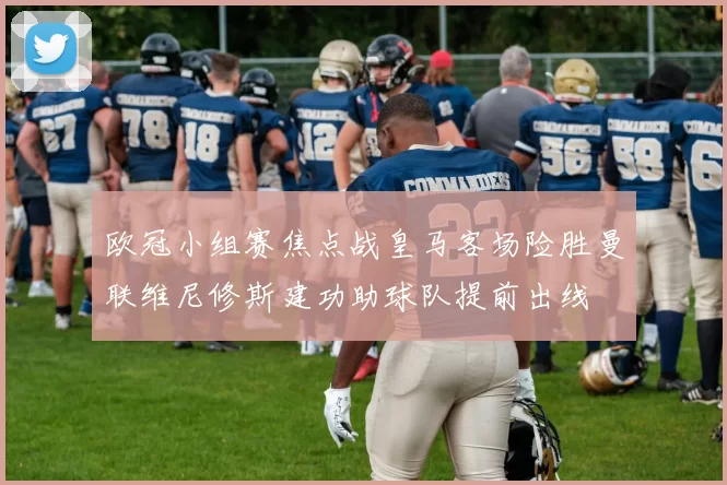 欧冠小组赛焦点战皇马客场险胜曼联维尼修斯建功助球队提前出线