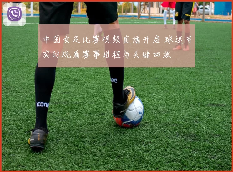 中国女足比赛视频直播开启 球迷可实时观看赛事进程与关键回放