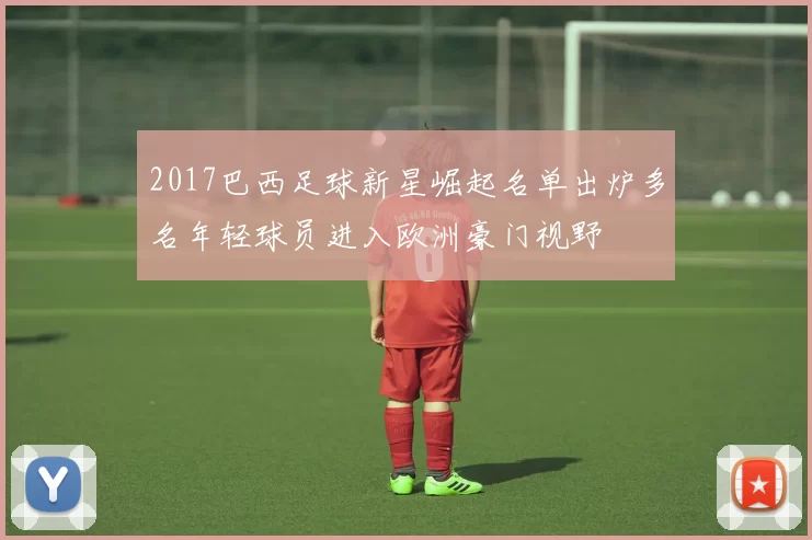 2017巴西足球新星崛起名单出炉多名年轻球员进入欧洲豪门视野