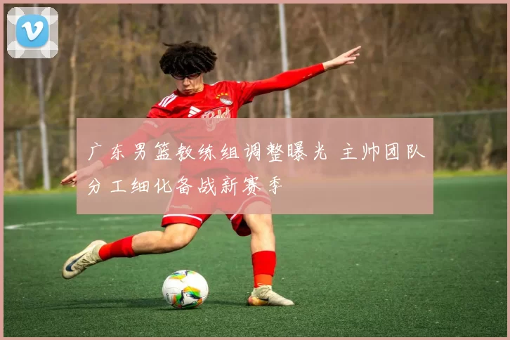 广东男篮教练组调整曝光 主帅团队分工细化备战新赛季