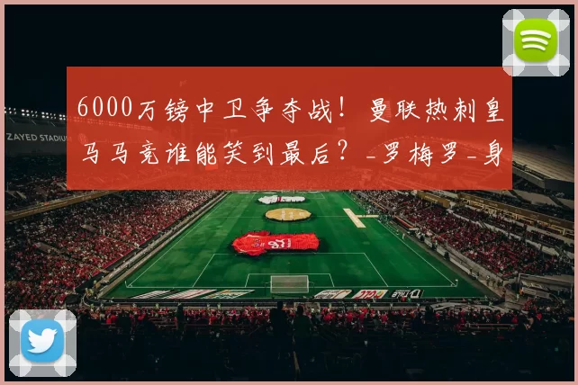 6000万镑中卫争夺战！曼联热刺皇马马竞谁能笑到最后？_罗梅罗_身价_西甲