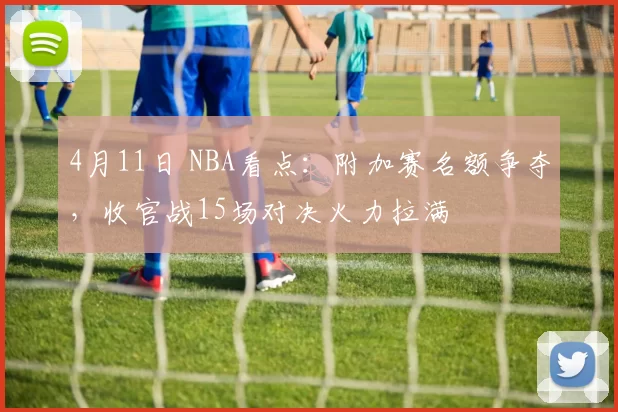 4月11日 NBA看点：附加赛名额争夺，收官战15场对决火力拉满