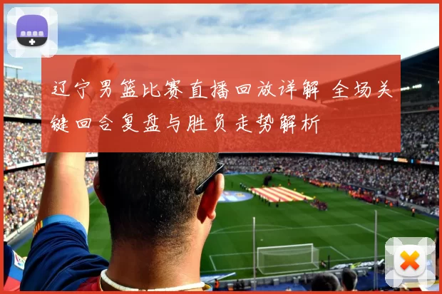 辽宁男篮比赛直播回放详解 全场关键回合复盘与胜负走势解析