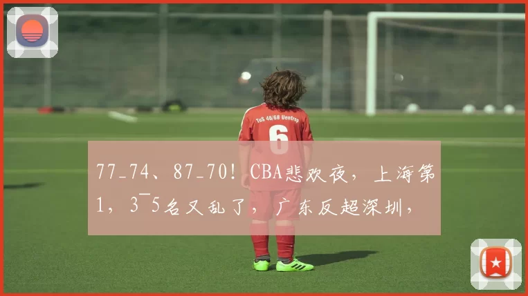 77_74、87_70！CBA悲欢夜，上海第1，3~5名又乱了，广东反超深圳，北京第四