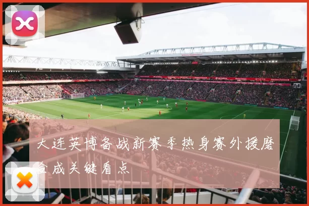 大连英博备战新赛季热身赛外援磨合成关键看点
