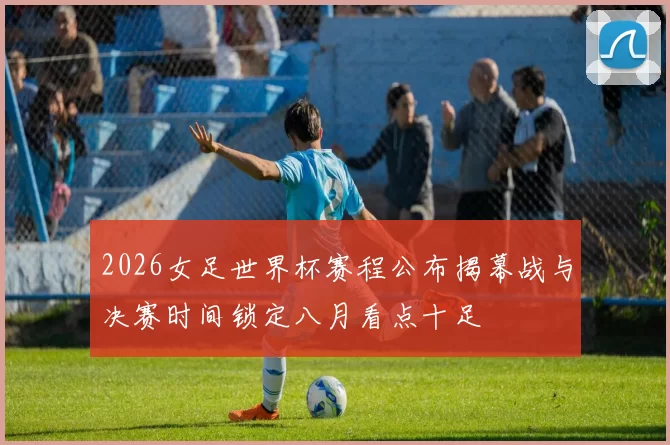 2026女足世界杯赛程公布揭幕战与决赛时间锁定八月看点十足