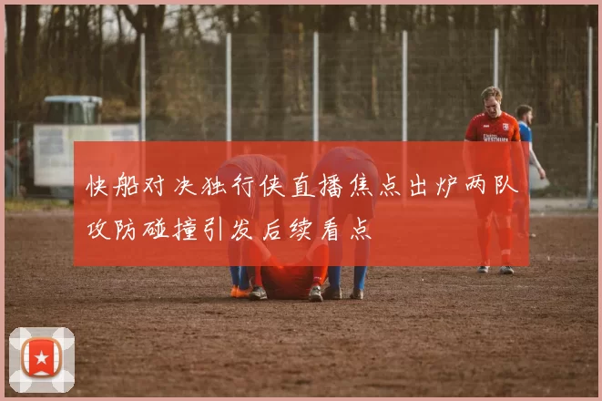 快船对决独行侠直播焦点出炉两队攻防碰撞引发后续看点