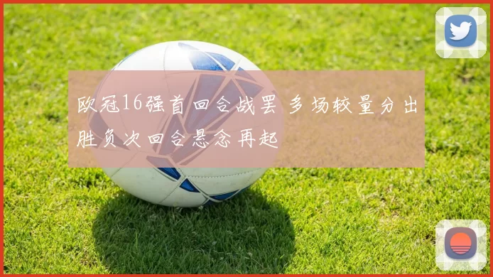 欧冠16强首回合战罢 多场较量分出胜负次回合悬念再起