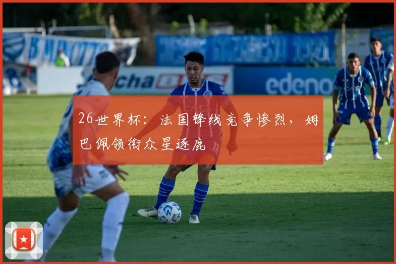 26世界杯：法国锋线竞争惨烈，姆巴佩领衔众星逐鹿