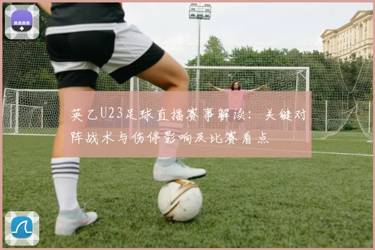 英乙U23足球直播赛事解读：关键对阵战术与伤停影响及比赛看点